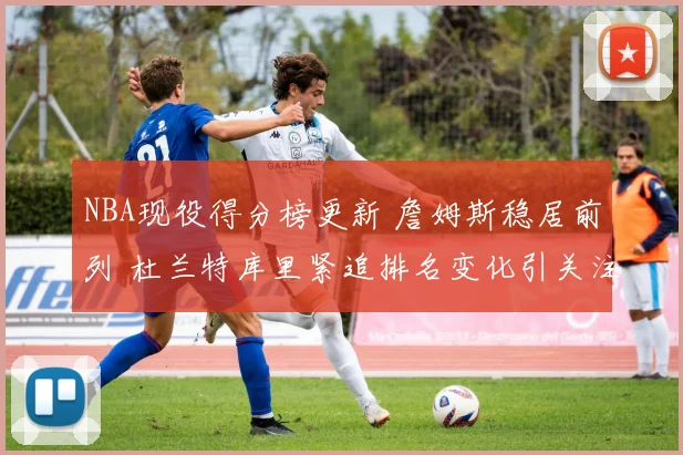 NBA现役得分榜更新 詹姆斯稳居前列 杜兰特库里紧追排名变化引关注