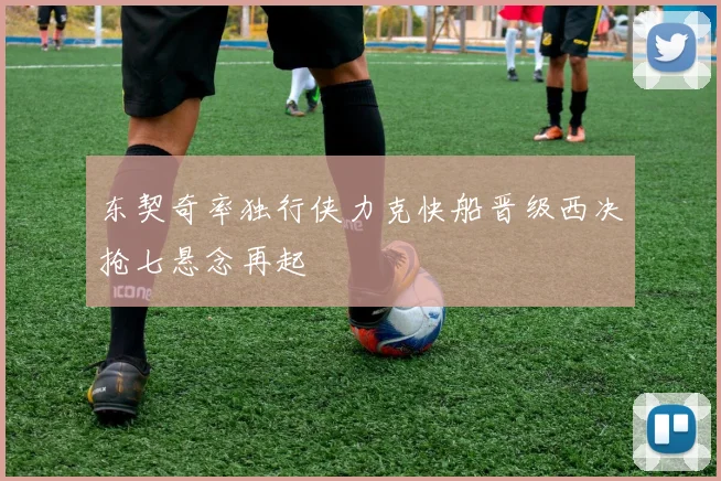 东契奇率独行侠力克快船晋级西决抢七悬念再起