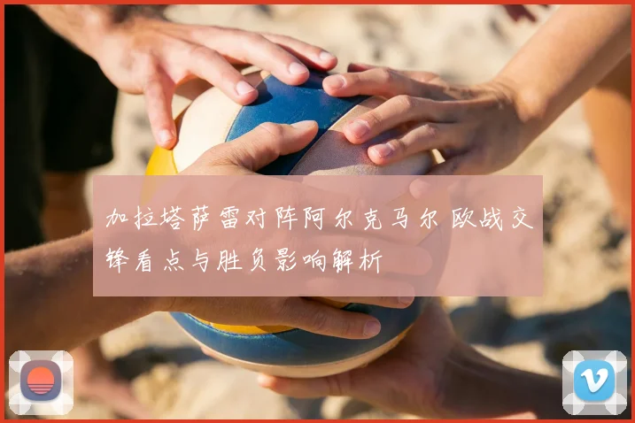 加拉塔萨雷对阵阿尔克马尔 欧战交锋看点与胜负影响解析