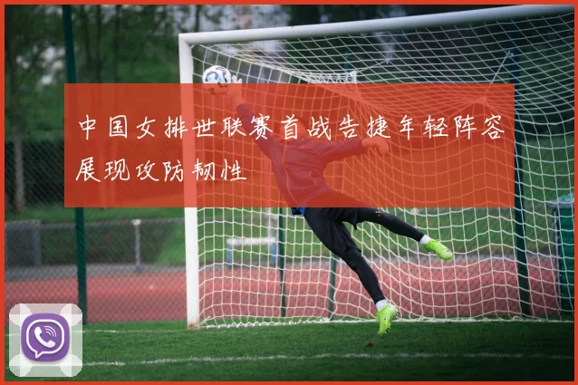 中国女排世联赛首战告捷年轻阵容展现攻防韧性