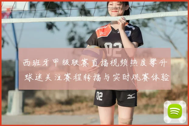 西班牙甲级联赛直播视频热度攀升 球迷关注赛程转播与实时观赛体验