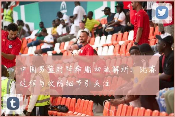 中国男篮对阵希腊回放解析：比赛过程与攻防细节引关注