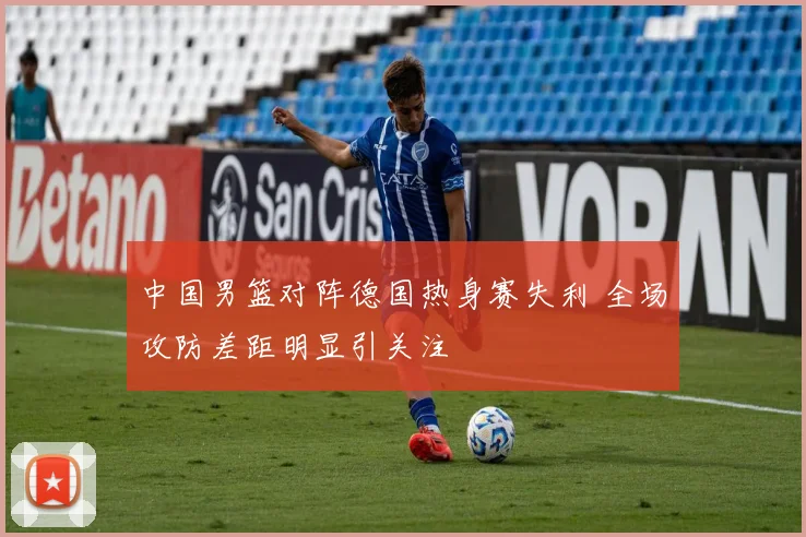 中国男篮对阵德国热身赛失利 全场攻防差距明显引关注