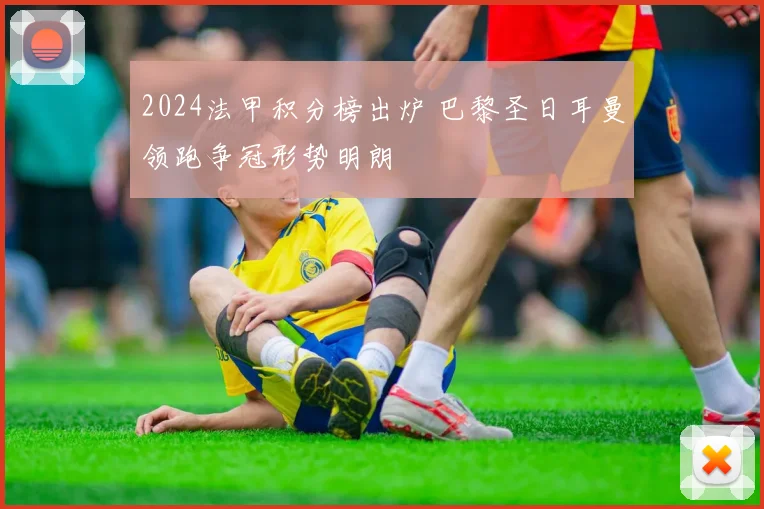 2024法甲积分榜出炉 巴黎圣日耳曼领跑争冠形势明朗