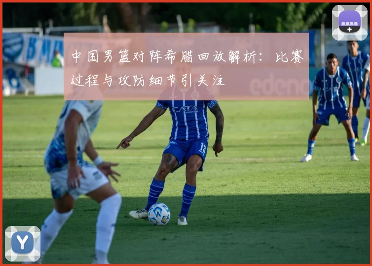 中国男篮对阵希腊回放解析：比赛过程与攻防细节引关注