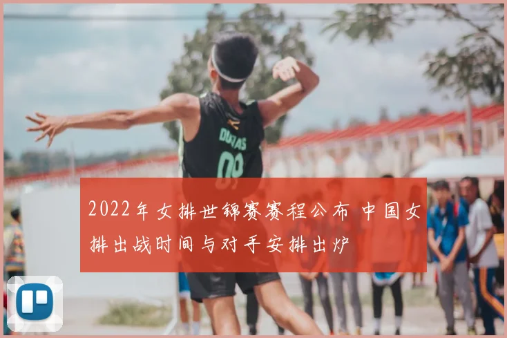 2022年女排世锦赛赛程公布 中国女排出战时间与对手安排出炉