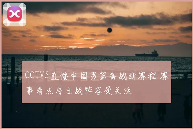 CCTV5直播中国男篮备战新赛程 赛事看点与出战阵容受关注