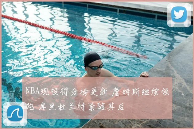 NBA现役得分榜更新 詹姆斯继续领跑 库里杜兰特紧随其后