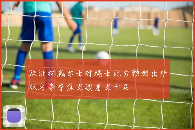 欧洲杯威尔士对瑞士比分预测出炉双方争夺焦点战看点十足