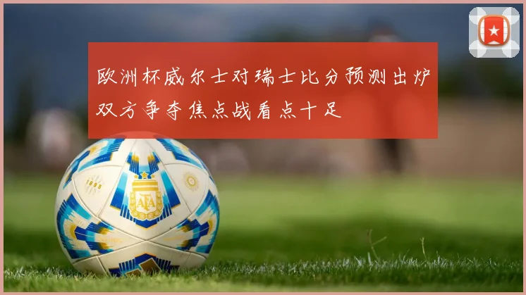 欧洲杯威尔士对瑞士比分预测出炉双方争夺焦点战看点十足