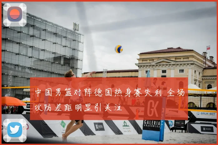 中国男篮对阵德国热身赛失利 全场攻防差距明显引关注