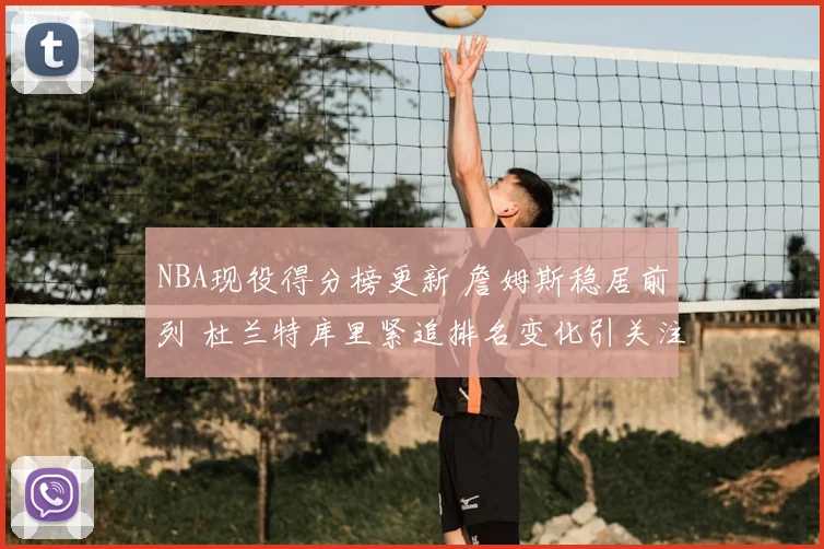 NBA现役得分榜更新 詹姆斯稳居前列 杜兰特库里紧追排名变化引关注