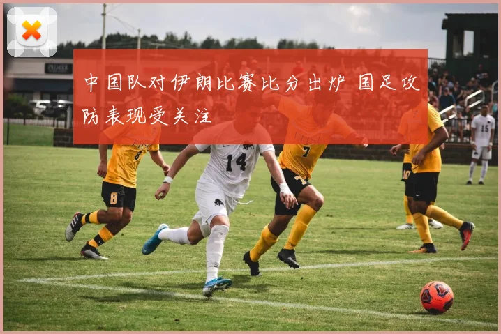 中国队对伊朗比赛比分出炉 国足攻防表现受关注