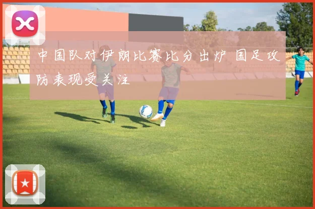中国队对伊朗比赛比分出炉 国足攻防表现受关注