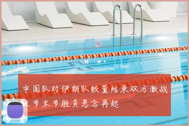 中国队对伊朗队较量结束双方激战三节末节胜负悬念再起