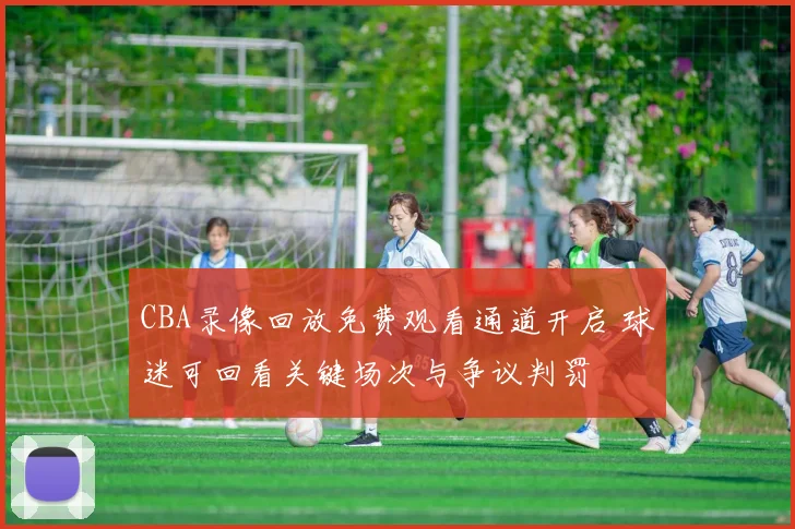 CBA录像回放免费观看通道开启 球迷可回看关键场次与争议判罚