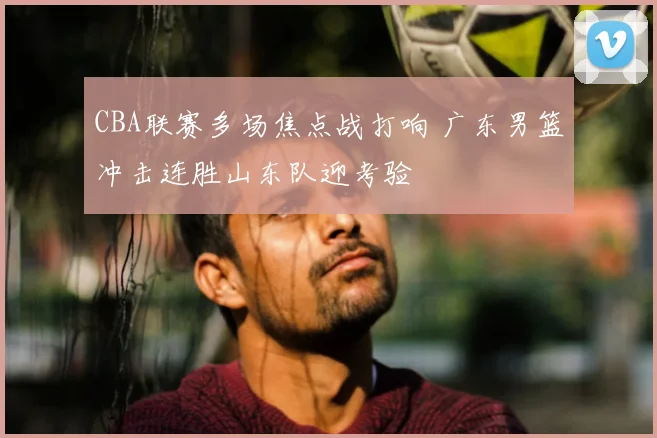 CBA联赛多场焦点战打响 广东男篮冲击连胜山东队迎考验