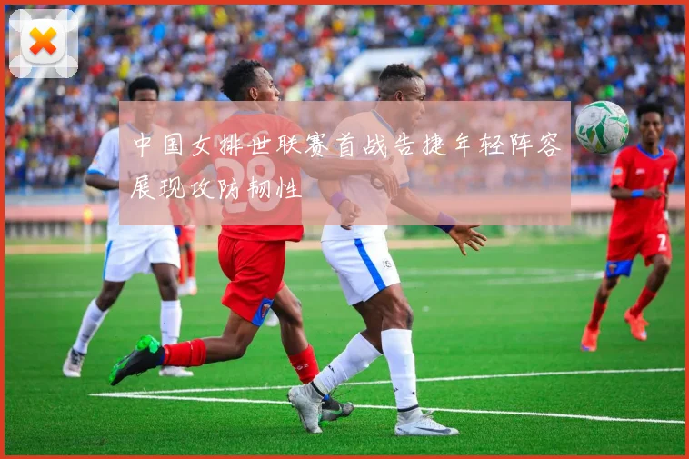 中国女排世联赛首战告捷年轻阵容展现攻防韧性