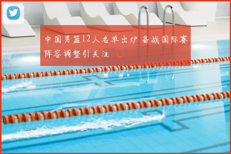 中国男篮12人名单出炉 备战国际赛阵容调整引关注