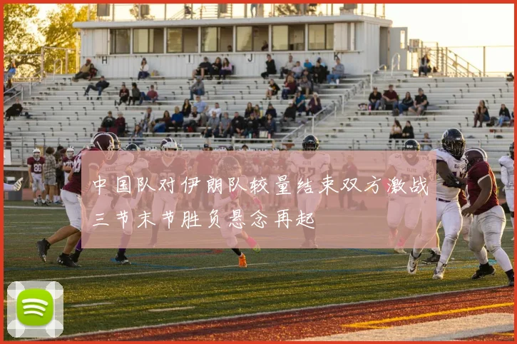 中国队对伊朗队较量结束双方激战三节末节胜负悬念再起