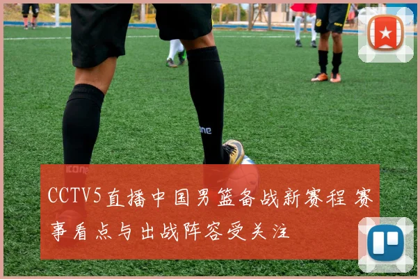 CCTV5直播中国男篮备战新赛程 赛事看点与出战阵容受关注