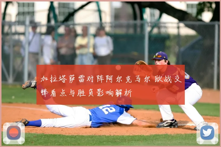 加拉塔萨雷对阵阿尔克马尔 欧战交锋看点与胜负影响解析