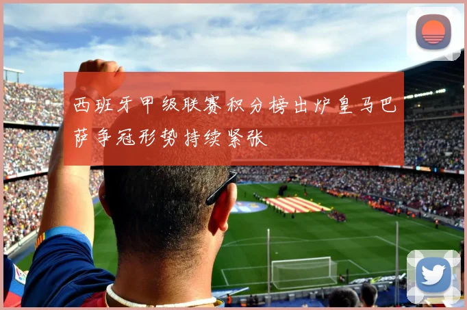 西班牙甲级联赛积分榜出炉皇马巴萨争冠形势持续紧张