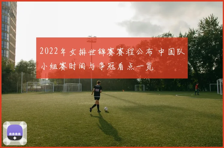 2022年女排世锦赛赛程公布 中国队小组赛时间与争冠看点一览