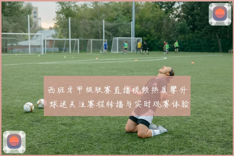 西班牙甲级联赛直播视频热度攀升 球迷关注赛程转播与实时观赛体验