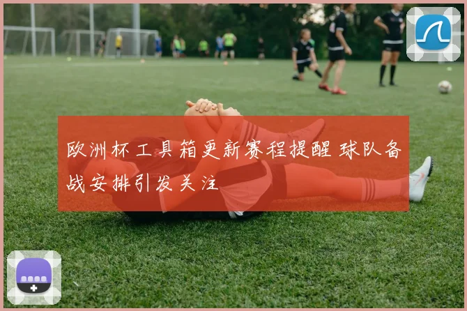 欧洲杯工具箱更新赛程提醒 球队备战安排引发关注